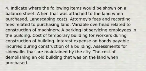 4. Indicate where the following items would be shown on a balance sheet. A lien that was attached to the land when purchased. Landscaping costs. Attorney's fees and recording fees related to purchasing land. Variable overhead related to construction of machinery. A parking lot servicing employees in the building. Cost of temporary building for workers during construction of building. Interest expense on bonds payable incurred during construction of a building. Assessments for sidewalks that are maintained by the city. The cost of demolishing an old building that was on the land when purchased.