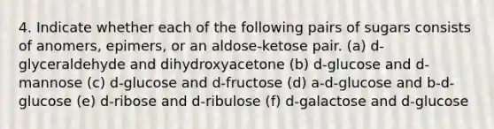 4. Indicate whether each of the following pairs of sugars consists of anomers, epimers, or an aldose-ketose pair. (a) d-glyceraldehyde and dihydroxyacetone (b) d-glucose and d-mannose (c) d-glucose and d-fructose (d) a-d-glucose and b-d-glucose (e) d-ribose and d-ribulose (f) d-galactose and d-glucose