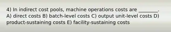 4) In indirect cost pools, machine operations costs are ________. A) direct costs B) batch-level costs C) output unit-level costs D) product-sustaining costs E) facility-sustaining costs