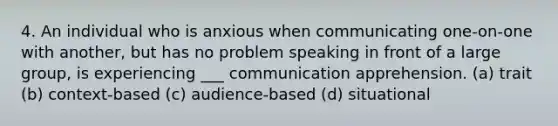 4. An individual who is anxious when communicating one-on-one with another, but has no problem speaking in front of a large group, is experiencing ___ communication apprehension. (a) trait (b) context-based (c) audience-based (d) situational