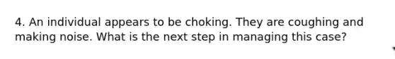 4. An individual appears to be choking. They are coughing and making noise. What is the next step in managing this case?