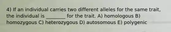 4) If an individual carries two different alleles for the same trait, the individual is ________ for the trait. A) homologous B) homozygous C) heterozygous D) autosomous E) polygenic