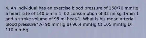 4. An individual has an exercise blood pressure of 150/70 mmHg, a heart rate of 140 b·min-1, 02 consumption of 33 ml·kg-1·min-1 and a stroke volume of 95 ml·beat-1. What is his mean arterial blood pressure? A) 90 mmHg B) 96.4 mmHg C) 105 mmHg D) 110 mmHg