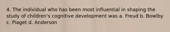 4. The individual who has been most influential in shaping the study of children's cognitive development was a. Freud b. Bowlby c. Piaget d. Anderson