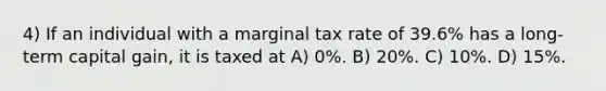 4) If an individual with a marginal tax rate of 39.6% has a long-term capital gain, it is taxed at A) 0%. B) 20%. C) 10%. D) 15%.