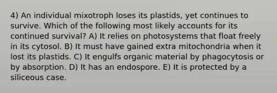 4) An individual mixotroph loses its plastids, yet continues to survive. Which of the following most likely accounts for its continued survival? A) It relies on photosystems that float freely in its cytosol. B) It must have gained extra mitochondria when it lost its plastids. C) It engulfs organic material by phagocytosis or by absorption. D) It has an endospore. E) It is protected by a siliceous case.