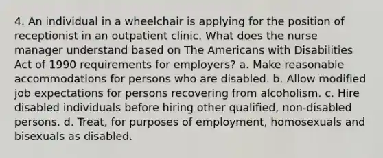 4. An individual in a wheelchair is applying for the position of receptionist in an outpatient clinic. What does the nurse manager understand based on The Americans with Disabilities Act of 1990 requirements for employers? a. Make reasonable accommodations for persons who are disabled. b. Allow modified job expectations for persons recovering from alcoholism. c. Hire disabled individuals before hiring other qualified, non-disabled persons. d. Treat, for purposes of employment, homosexuals and bisexuals as disabled.