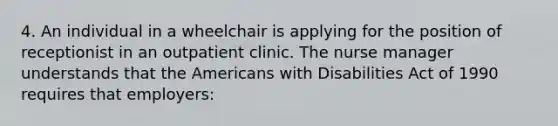 4. An individual in a wheelchair is applying for the position of receptionist in an outpatient clinic. The nurse manager understands that the Americans with Disabilities Act of 1990 requires that employers: