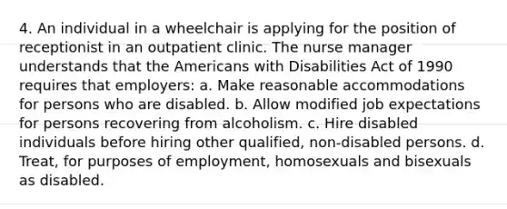 4. An individual in a wheelchair is applying for the position of receptionist in an outpatient clinic. The nurse manager understands that the Americans with Disabilities Act of 1990 requires that employers: a. Make reasonable accommodations for persons who are disabled. b. Allow modified job expectations for persons recovering from alcoholism. c. Hire disabled individuals before hiring other qualified, non-disabled persons. d. Treat, for purposes of employment, homosexuals and bisexuals as disabled.