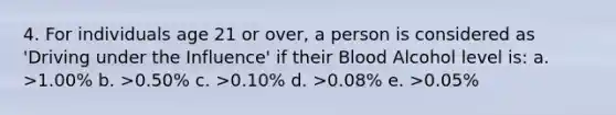 4. For individuals age 21 or over, a person is considered as 'Driving under the Influence' if their Blood Alcohol level is: a. >1.00% b. >0.50% c. >0.10% d. >0.08% e. >0.05%