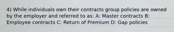 4) While individuals own their contracts group policies are owned by the employer and referred to as: A: Master contracts B: Employee contracts C: Return of Premium D: Gap policies