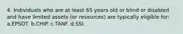 4. Individuals who are at least 65 years old or blind or disabled and have limited assets (or resources) are typically eligible for: a.EPSDT. b.CHIP. c.TANF. d.SSI.