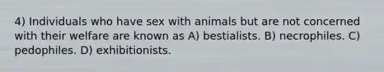 4) Individuals who have sex with animals but are not concerned with their welfare are known as A) bestialists. B) necrophiles. C) pedophiles. D) exhibitionists.