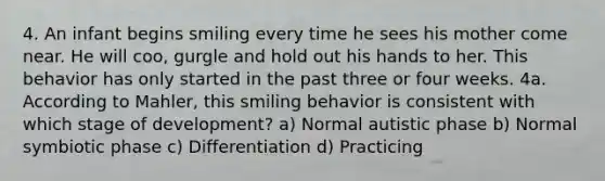 4. An infant begins smiling every time he sees his mother come near. He will coo, gurgle and hold out his hands to her. This behavior has only started in the past three or four weeks. 4a. According to Mahler, this smiling behavior is consistent with which stage of development? a) Normal autistic phase b) Normal symbiotic phase c) Differentiation d) Practicing