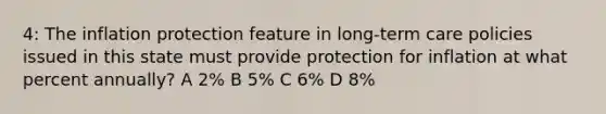 4: The inflation protection feature in long-term care policies issued in this state must provide protection for inflation at what percent annually? A 2% B 5% C 6% D 8%