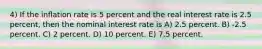 4) If the inflation rate is 5 percent and the real interest rate is 2.5 percent, then the nominal interest rate is A) 2.5 percent. B) -2.5 percent. C) 2 percent. D) 10 percent. E) 7.5 percent.