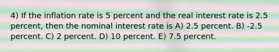 4) If the inflation rate is 5 percent and the real interest rate is 2.5 percent, then the nominal interest rate is A) 2.5 percent. B) -2.5 percent. C) 2 percent. D) 10 percent. E) 7.5 percent.