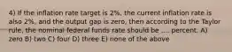 4) If the inflation rate target is 2%, the current inflation rate is also 2%, and the output gap is zero, then according to the Taylor rule, the nominal federal funds rate should be .... percent. A) zero B) two C) four D) three E) none of the above