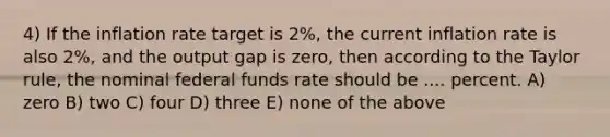 4) If the inflation rate target is 2%, the current inflation rate is also 2%, and the output gap is zero, then according to the Taylor rule, the nominal federal funds rate should be .... percent. A) zero B) two C) four D) three E) none of the above