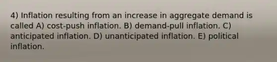 4) Inflation resulting from an increase in aggregate demand is called A) cost-push inflation. B) demand-pull inflation. C) anticipated inflation. D) unanticipated inflation. E) political inflation.