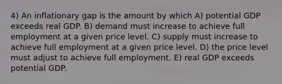 4) An inflationary gap is the amount by which A) potential GDP exceeds real GDP. B) demand must increase to achieve full employment at a given price level. C) supply must increase to achieve full employment at a given price level. D) the price level must adjust to achieve full employment. E) real GDP exceeds potential GDP.