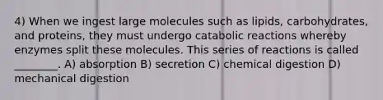 4) When we ingest large molecules such as lipids, carbohydrates, and proteins, they must undergo catabolic reactions whereby enzymes split these molecules. This series of reactions is called ________. A) absorption B) secretion C) chemical digestion D) mechanical digestion