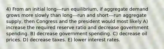 4) From an initial long-‐‑run equilibrium, if aggregate demand grows more slowly than long-‐‑run and short-‐‑run aggregate supply, then Congress and the president would most likely A) increase the required reserve ratio and decrease government spending. B) decrease government spending. C) decrease oil prices. D) decrease taxes. E) lower interest rates.