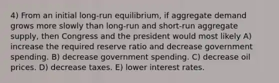 4) From an initial long-run equilibrium, if aggregate demand grows more slowly than long-run and short-run aggregate supply, then Congress and the president would most likely A) increase the required reserve ratio and decrease government spending. B) decrease government spending. C) decrease oil prices. D) decrease taxes. E) lower interest rates.