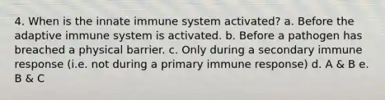 4. When is the innate immune system activated? a. Before the adaptive immune system is activated. b. Before a pathogen has breached a physical barrier. c. Only during a secondary immune response (i.e. not during a primary immune response) d. A & B e. B & C