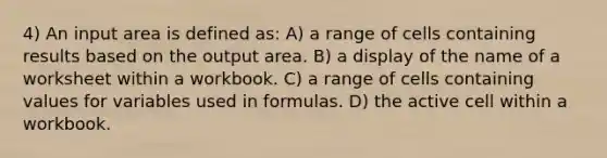 4) An input area is defined as: A) a range of cells containing results based on the output area. B) a display of the name of a worksheet within a workbook. C) a range of cells containing values for variables used in formulas. D) the active cell within a workbook.