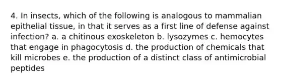 4. In insects, which of the following is analogous to mammalian epithelial tissue, in that it serves as a first line of defense against infection? a. a chitinous exoskeleton b. lysozymes c. hemocytes that engage in phagocytosis d. the production of chemicals that kill microbes e. the production of a distinct class of antimicrobial peptides