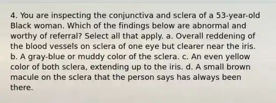 4. You are inspecting the conjunctiva and sclera of a 53-year-old Black woman. Which of the findings below are abnormal and worthy of referral? Select all that apply. a. Overall reddening of the blood vessels on sclera of one eye but clearer near the iris. b. A gray-blue or muddy color of the sclera. c. An even yellow color of both sclera, extending up to the iris. d. A small brown macule on the sclera that the person says has always been there.