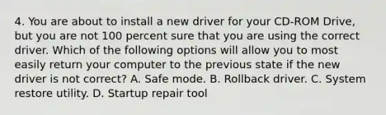 4. You are about to install a new driver for your CD-ROM Drive, but you are not 100 percent sure that you are using the correct driver. Which of the following options will allow you to most easily return your computer to the previous state if the new driver is not correct? A. Safe mode. B. Rollback driver. C. System restore utility. D. Startup repair tool