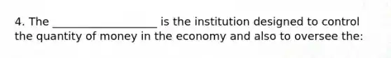 4. The ___________________ is the institution designed to control the quantity of money in the economy and also to oversee the: