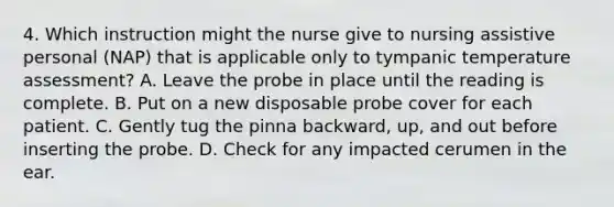 4. Which instruction might the nurse give to nursing assistive personal (NAP) that is applicable only to tympanic temperature assessment? A. Leave the probe in place until the reading is complete. B. Put on a new disposable probe cover for each patient. C. Gently tug the pinna backward, up, and out before inserting the probe. D. Check for any impacted cerumen in the ear.