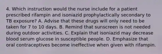 4. Which instruction would the nurse include for a patient prescribed rifampin and isoniazid prophylactically secondary to TB exposure? A. Advise that these drugs will only need to be taken for 7 to 10 days. B. Remind that sunscreen is not needed during outdoor activities. C. Explain that isoniazid may decrease blood serum glucose in susceptible people. D. Emphasize that oral contraceptives become ineffective when given with rifampin.