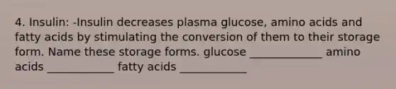 4. Insulin: -Insulin decreases plasma glucose, amino acids and fatty acids by stimulating the conversion of them to their storage form. Name these storage forms. glucose _____________ amino acids ____________ fatty acids ____________