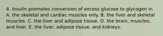 4. Insulin promotes conversion of excess glucose to glycogen in A. the skeletal and cardiac muscles only. B. the liver and skeletal muscles. C. the liver and adipose tissue. D. the brain, muscles, and liver. E. the liver, adipose tissue, and kidneys.