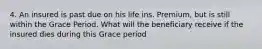 4. An insured is past due on his life ins. Premium, but is still within the Grace Period. What will the beneficiary receive if the insured dies during this Grace period