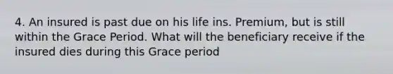 4. An insured is past due on his life ins. Premium, but is still within the Grace Period. What will the beneficiary receive if the insured dies during this Grace period