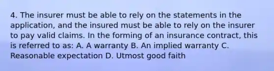 4. The insurer must be able to rely on the statements in the application, and the insured must be able to rely on the insurer to pay valid claims. In the forming of an insurance contract, this is referred to as: A. A warranty B. An implied warranty C. Reasonable expectation D. Utmost good faith