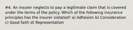 #4. An insurer neglects to pay a legitimate claim that is covered under the terms of the policy. Which of the following insurance principles has the insurer violated? a) Adhesion b) Consideration c) Good faith d) Representation