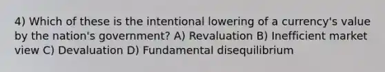 4) Which of these is the intentional lowering of a currency's value by the nation's government? A) Revaluation B) Inefficient market view C) Devaluation D) Fundamental disequilibrium