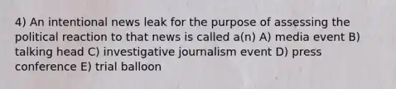 4) An intentional news leak for the purpose of assessing the political reaction to that news is called a(n) A) media event B) talking head C) investigative journalism event D) press conference E) trial balloon