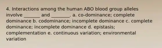 4. Interactions among the human ABO blood group alleles involve _______ and ________. a. co-dominance; complete dominance b. codominance; incomplete dominance c. complete dominance; incomplete dominance d. epistasis; complementation e. continuous variation; environmental variation