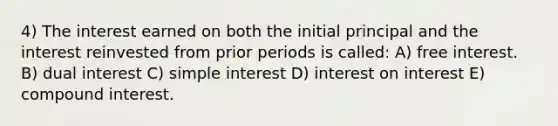 4) The interest earned on both the initial principal and the interest reinvested from prior periods is called: A) free interest. B) dual interest C) simple interest D) interest on interest E) compound interest.