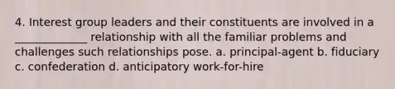 4. Interest group leaders and their constituents are involved in a _____________ relationship with all the familiar problems and challenges such relationships pose. a. principal-agent b. fiduciary c. confederation d. anticipatory work-for-hire