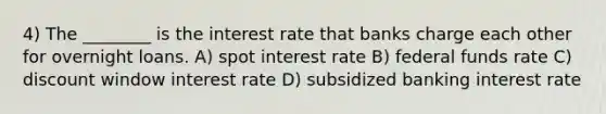 4) The ________ is the interest rate that banks charge each other for overnight loans. A) spot interest rate B) federal funds rate C) discount window interest rate D) subsidized banking interest rate