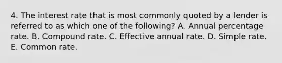 4. The interest rate that is most commonly quoted by a lender is referred to as which one of the following? A. Annual percentage rate. B. Compound rate. C. Effective annual rate. D. Simple rate. E. Common rate.