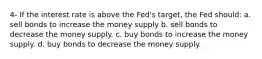 4- If the interest rate is above the Fed's target, the Fed should: a. sell bonds to increase the money supply b. sell bonds to decrease the money supply. c. buy bonds to increase the money supply. d. buy bonds to decrease the money supply.